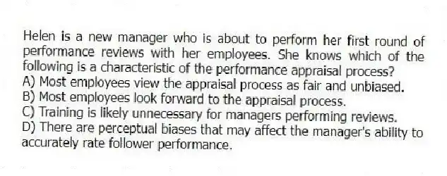 Helen is a new manager who is about to perform her first round of performance reviews with her employees. She knows which of the following is a characteristic of the performance appraisal process?
A) Most employees view the appraisal process as fair and unbiased.
B) Most employees look forward to the appraisal process.
C) Training is likely unnecessary for managers performing reviews.
D) There are perceptual biases that may affect the manager's ability to accurately rate follower performance.