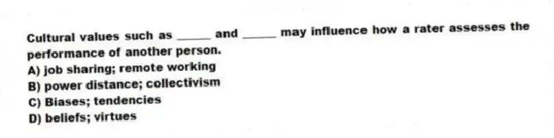 Cultural values such as ______ and ______ may influence how a rater assesses the performance of another person.
A) job sharing; remote working
B) power distance; collectivism
C) Biases; tendencies
D) beliefs; virtues