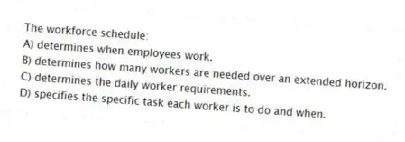 The workforce schedule:
A) determines when employees work.
B) determines how many workers are needed over an extended horizon.
C) determines the daily worker requirements.
D) specifies the specific task each worker is to do and when.