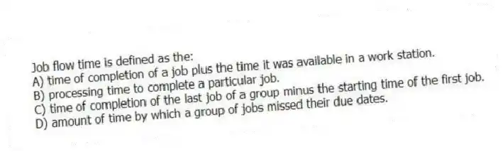 Job flow time is defined as the:
A) time of completion of a job plus the time it was available in a work station.
B) processing time to complete a particular job.
C) time of completion of the last job of a group minus the starting time of the first job.
D) amount of time by which a group of jobs missed their due dates.