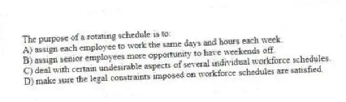 The purpose of a rotating schedule is to:
A) assign each employee to work the same days and hours each week.
B) assign senior employees more opportunity to have weekends off.
C) deal with certain undesirable aspects of several individual workforce schedules.
D) make sure the legal constraints imposed on workforce schedules are satisfied.