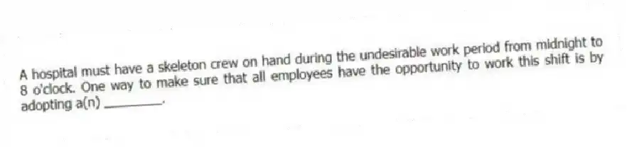A hospital must have a skeleton crew on hand during the undesirable work period from midnight to 8 o'clock. One way to make sure that all employees have the opportunity to work this shift is by adopting a(n) ________.