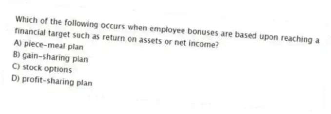 Which of the following occurs when employee bonuses are based upon reaching a financial target such as return on assets or net income?
A) piece-meal plan
B) gain-sharing plan
C) stock options
D) profit-sharing plan