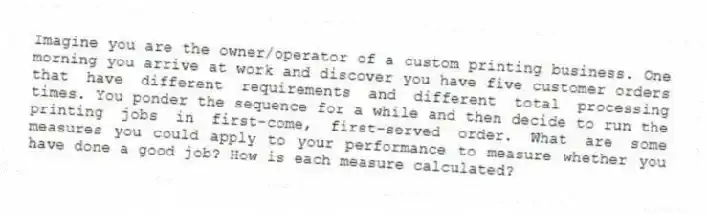 Imagine you are the owner/operator of a custom printing business. One morning you arrive at work and discover you have five customer orders that have different requirements and different total processing times. You ponder the sequence for a while and then decide to run the printing jobs in first-come, first-served order. What are some measures you could apply to your performance to measure whether you have done a good job? How is each measure calculated?