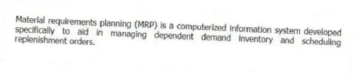 Material requirements planning (MRP) is a computerized information system developed specifically to aid in managing dependent demand inventory and scheduling replenishment orders.