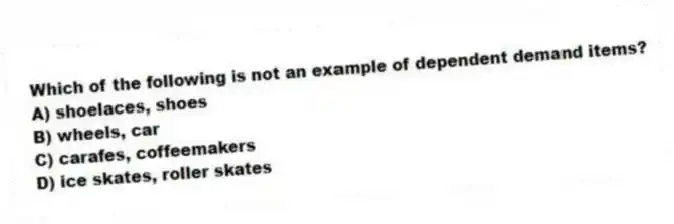 Which of the following is not an example of dependent demand items?
A) shoelaces, shoes
B) wheels, car
C) carafes, coffeemakers
D) ice skates, roller skates