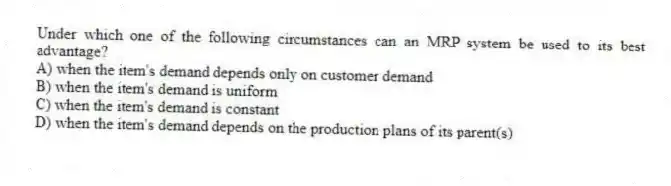 Under which one of the following circumstances can an MRP system be used to its best advantage?
A) when the item's demand depends only on customer demand
B) when the item's demand is uniform
C) when the item's demand is constant
D) when the item's demand depends on the production plans of its parent(s)