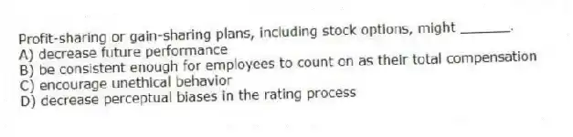 Profit-sharing or gain-sharing plans, including stock options, might ______.
A) decrease future performance
B) be consistent enough for employees to count on as their total compensation
C) encourage unethical behavior
D) decrease perceptual biases in the rating process