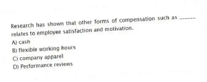 Research has shown that other forms of compensation such as ______ relates to employee satisfaction and motivation.
A) cash
B) flexible working hours
C) company apparel
D) Performance reviews