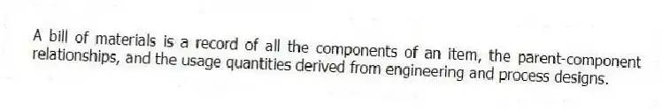 A bill of materials is a record of all the components of an item, the parent-component relationships, and the usage quantities derived from engineering and process designs.