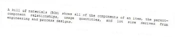 A bill of materials (BOM) shows all of the components of an item, the parent-component relationships, usage quantities, and lot size derived from engineering and process designs.