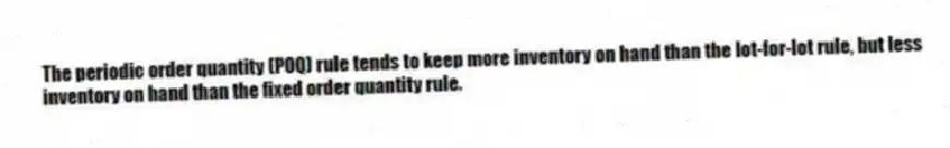 The periodic order quantity (POQ) rule tends to keep more inventory on hand than the lot-for-lot rule, but less inventory on hand than the fixed order quantity rule.