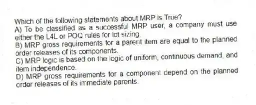 Which of the following statements about MRP is True?
A) To be classified as a successful MRP user, a company must use either the L4L or POQ rules for lot sizing.
B) MRP gross requirements for a parent item are equal to the planned order releases of its components.
C) MRP logic is based on the logic of uniform, continuous demand, and item independence.
D) MRP gross requirements for a component depend on the planned order releases of its immediate parents.