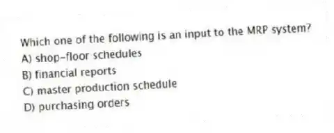 Which one of the following is an input to the MRP system?
A) shop-floor schedules
B) financial reports
C) master production schedule
D) purchasing orders