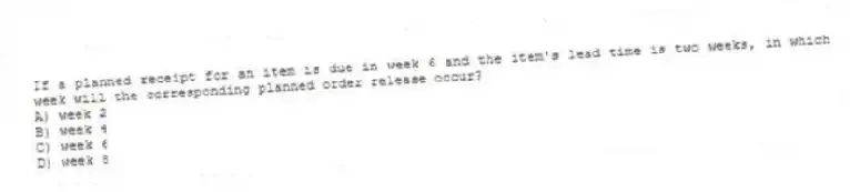 If a planned receipt for an item is due in week 6 and the item's lead time is two weeks, in which week will the corresponding planned order release occur?
A) week 2
B) week 4
C) week 6
D) week 8