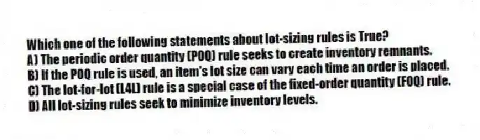 Which one of the following statements about lot-sizing rules is True?
A) The periodic order quantity (POQ) rule seeks to create inventory remnants.
B) If the POQ rule is used, an item's lot size can vary each time an order is placed.
C) The lot-for-lot (L4L) rule is a special case of the fixed-order quantity (FOQ) rule.
D) All lot-sizing rules seek to minimize inventory levels.