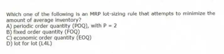 Which one of the following is an MRP lot-sizing rule that attempts to minimize the amount of average inventory?
A) periodic order quantity (POQ), with P = 2
B) fixed order quantity (FOQ)
C) economic order quantity (EOQ)
D) lot for lot (L4L)