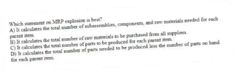 Which statement on MRP explosion is best?
A) It calculates the total number of subassemblies, components, and raw materials needed for each parent item.
B) It calculates the total number of raw materials to be purchased from all suppliers.
C) It calculates the total number of parts to be produced for each parent item.
D) It calculates the total number of parts needed to be produced less the number of parts on hand for each parent item.