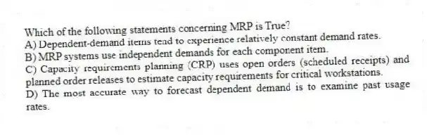 Which of the following statements concerning MRP is True?
A) Dependent-demand items tend to experience relatively constant demand rates.
B) MRP systems use independent demands for each component item.
C) Capacity requirements planning (CRP) uses open orders (scheduled receipts) and planned order releases to estimate capacity requirements for critical workstations.
D) The most accurate way to forecast dependent demand is to examine past usage rates.