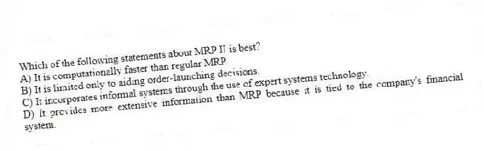 Which of the following statements about MRP II is best?
A) It is computationally faster than regular MRP.
B) It is limited only to aiding order-launching decisions.
C) It incorporates informal systems through the use of expert systems technology.
D) It provides more extensive information than MRP because it is tied to the company's financial system.