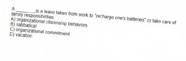 A ________is a leave taken from work to "recharge one's batteries" or take care of family responsibilities.
A) organizational citizenship behaviors
B) sabbatical
C) organizational commitment
D) vacation