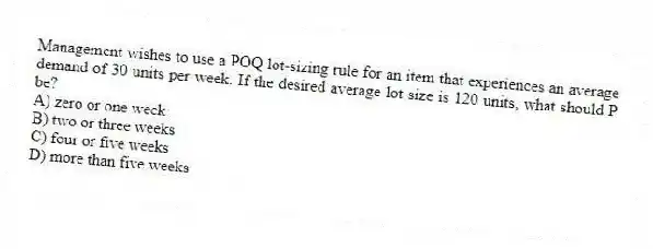 Management wishes to use a POQ lot-sizing rule for an item that experiences an average demand of 30 units per week. If the desired average lot size is 120 units, what should P be?
A) zero or one week
B) two or three weeks
C) four or five weeks
D) more than five weeks