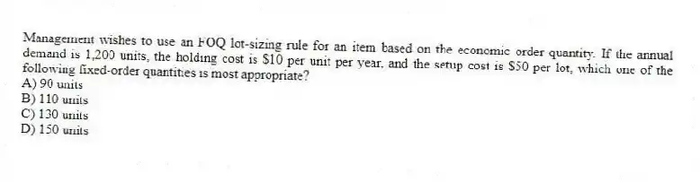 Management wishes to use an FOQ lot-sizing rule for an item based on the economic order quantity. If the annual demand is 1,200 units, the holding cost is $10 per unit per year, and the setup cost is $50 per lot, which one of the following fixed-order quantities is most appropriate?
A) 90 units
B) 110 units
C) 130 units
D) 150 units