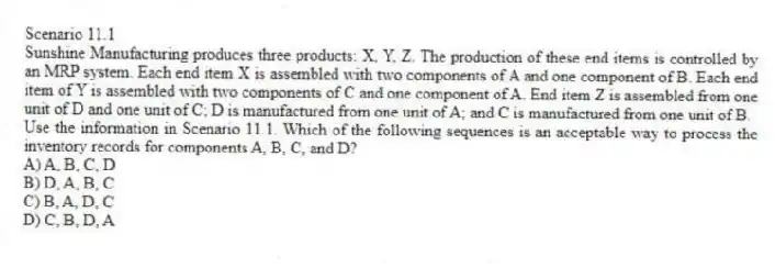 Scenario 11.1
Sunshine Manufacturing produces three products: X, Y, Z. The production of these end items is controlled by an MRP system. Each end item X is assembled with two components of A and one component of B. Each end item of Y is assembled with two components of C and one component of A. End item Z is assembled from one unit of D and one unit of C; D is manufactured from one unit of A; and C is manufactured from one unit of B.
-Use the information in Scenario 11.1. Which of the following sequences is an acceptable way to process the inventory records for components A, B, C, and D?
A) A, B, C, D
B) D, A, B, C
C) B, A, D, C
D) C, B, D, A