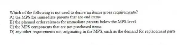 Which of the following is not used to derive an item's gross requirements?
A) the MPS for immediate parents that are end items
B) the planned order releases for immediate parents below the MPS level
C) the MPS components that are not purchased items
D) any other requirements not originating in the MPS, such as the demand for replacement parts