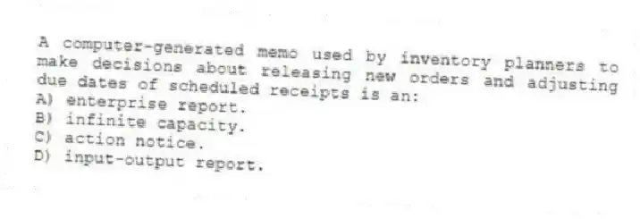 A computer-generated memo used by inventory planners to make decisions about releasing new orders and adjusting due dates of scheduled receipts is an:
A) enterprise report.
B) infinite capacity.
C) action notice.
D) input-output report.