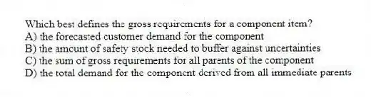 Which best defines the gross requirements for a component item?
A) the forecasted customer demand for the component
B) the amount of safety stock needed to buffer against uncertainties
C) the sum of gross requirements for all parents of the component
D) the total demand for the component derived from all immediate parents