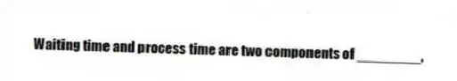 Waiting time and process time are two components of ________.