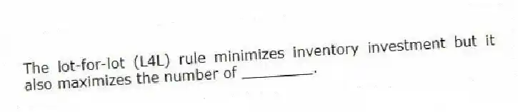 The lot-for-lot (L4L) rule minimizes inventory investment but it also maximizes the number of ________.