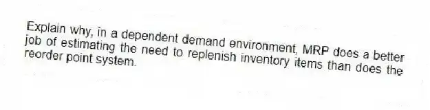 Explain why, in a dependent demand environment, MRP does a better job of estimating the need to replenish inventory items than does the reorder point system.