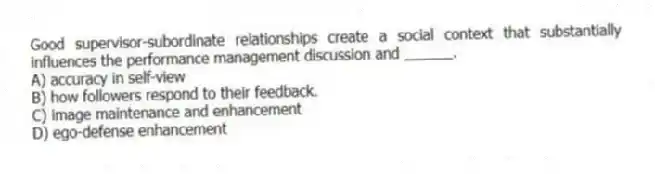 Good supervisor-subordinate relationships create a social context that substantially influences the performance management discussion and ______.
A) accuracy in self-view
B) how followers respond to their feedback.
C) image maintenance and enhancement
D) ego-defense enhancement