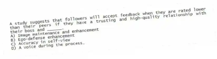 A study suggests that followers will accept feedback when they are rated lower than their peers if they have a trusting and high-quality relationship with their boss and ______.
A) Image maintenance and enhancement
B) Ego-defense enhancement
C) Accuracy in self-view
D) A voice during the process.