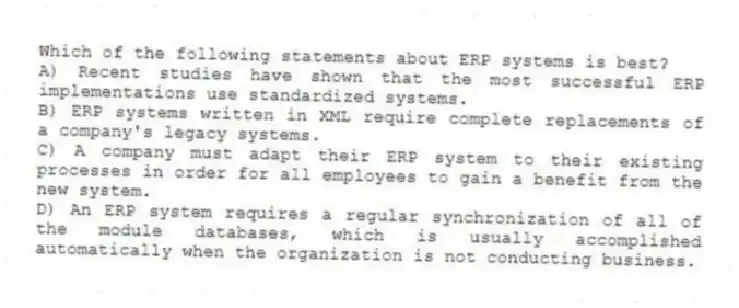 Which of the following statements about ERP systems is best?
A) Recent studies have shown that the most successful ERP implementations use standardized systems.
B) ERP systems written in XML require complete replacements of a company's legacy systems.
C) A company must adapt their ERP system to their existing processes in order for all employees to gain a benefit from the new system.
D) An ERP system requires a regular synchronization of all of the module databases, which is usually accomplished automatically when the organization is not conducting business.