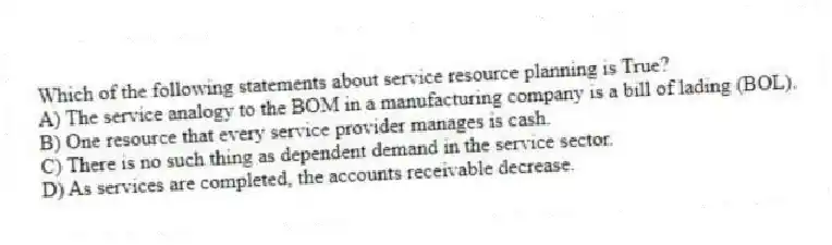 Which of the following statements about service resource planning is True?
A) The service analogy to the BOM in a manufacturing company is a bill of lading (BOL).
B) One resource that every service provider manages is cash.
C) There is no such thing as dependent demand in the service sector.
D) As services are completed, the accounts receivable decrease.