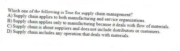 Which one of the following is True for supply chain management?
A) Supply chain applies to both manufacturing and service organizations.
B) Supply chain applies only to manufacturing because it deals with flow of materials.
C) Supply chain is about suppliers and does not include distributors or customers.
D) Supply chain includes any operation that deals with materials.