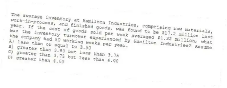 The average inventory at Hamilton Industries, comprising raw materials, work-in-process, and finished goods, was found to be $17.2 million last year. If the cost of goods sold per week averaged $1.32 million, what was the inventory turnover experienced by Hamilton Industries? Assume the company had 50 working weeks per year.
A) less than or equal to 3.50
B) greater than 3.50 but less than 3.75
C) greater than 3.75 but less than 4.00
D) greater than 4.00