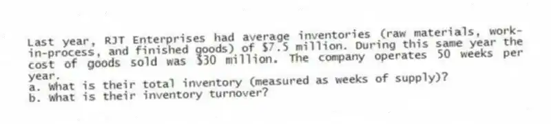 Last year, RJT Enterprises had average inventories (raw materials, work-in-process, and finished goods) of $7.5 million. During this same year the cost of goods sold was $30 million. The company operates 50 weeks per year.
a. What is their total inventory (measured as weeks of supply)?
b. What is their inventory turnover?