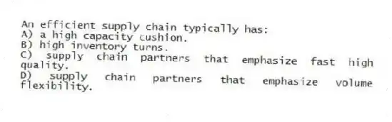 An efficient supply chain typically has:
A) a high capacity cushion.
B) high inventory turns.
C) supply chain partners that emphasize fast high quality.
D) supply chain partners that emphasize volume flexibility.
