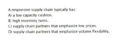 A responsive supply chain typically has:
A) a low capacity cushion.
B) high inventory turns.
C) supply chain partners that emphasize low prices.
D) supply chain partners that emphasize volume flexibility.