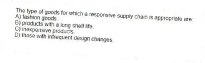 The type of goods for which a responsive supply chain is appropriate are:
A) fashion goods.
B) products with a long shelf life.
C) inexpensive products.
D) those with infrequent design changes.