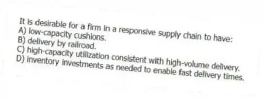 It is desirable for a firm in a responsive supply chain to have:
A) low-capacity cushions.
B) delivery by railroad.
C) high-capacity utilization consistent with high-volume delivery.
D) inventory investments as needed to enable fast delivery times.