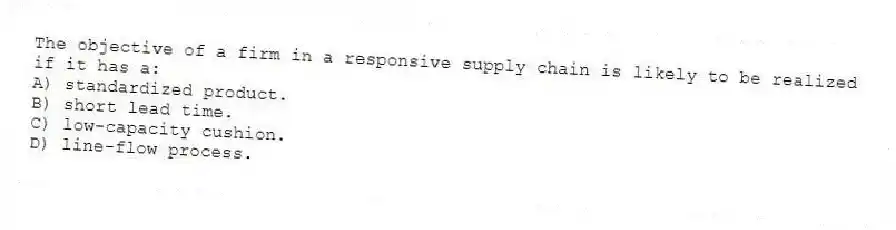 The objective of a firm in a responsive supply chain is likely to be realized if it has a:
A) standardized product.
B) short lead time.
C) low-capacity cushion.
D) line-flow process.