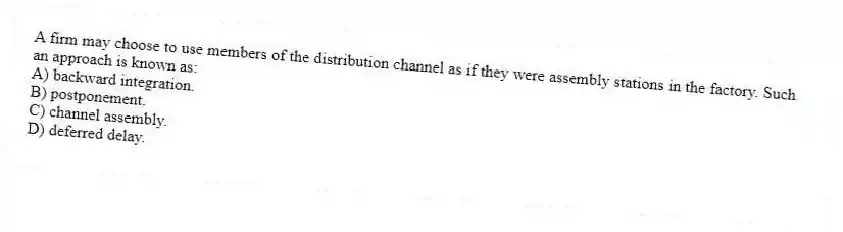 A firm may choose to use members of the distribution channel as if they were assembly stations in the factory. Such an approach is known as:
A) backward integration.
B) postponement.
C) channel assembly.
D) deferred delay.