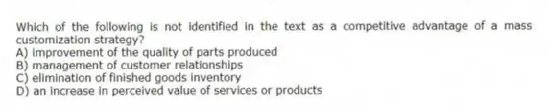 Which of the following is not identified in the text as a competitive advantage of a mass customization strategy?
A) improvement of the quality of parts produced
B) management of customer relationships
C) elimination of finished goods inventory
D) an increase in perceived value of services or products