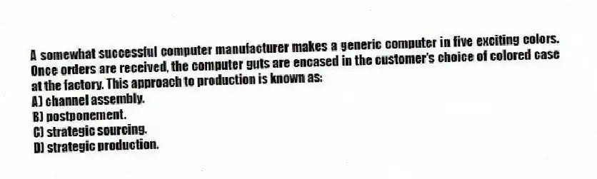 A somewhat successful computer manufacturer makes a generic computer in five exciting colors. Once orders are received, the computer guts are encased in the customer's choice of colored case at the factory. This approach to production is known as:
A) channel assembly.
B) postponement.
C) strategic sourcing.
D) strategic production.
