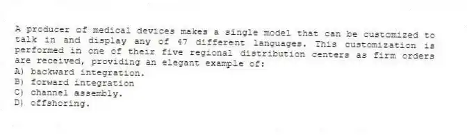 A producer of medical devices makes a single model that can be customized to talk in and display any of 47 different languages. This customization is performed in one of their five regional distribution centers as firm orders are received, providing an elegant example of:
A) backward integration.
B) forward integration
C) channel assembly.
D) offshoring.
